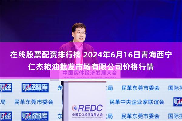 在线股票配资排行榜 2024年6月16日青海西宁仁杰粮油批发市场有限公司价格行情