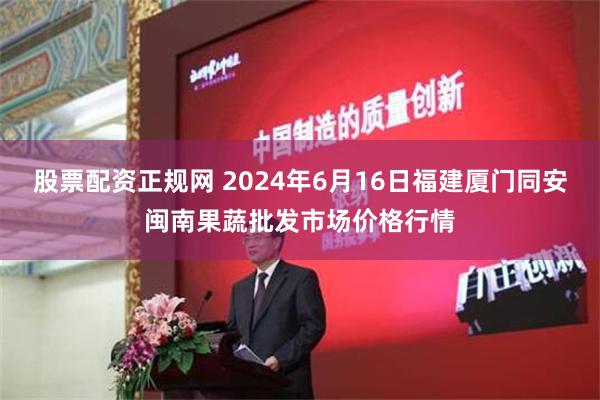 股票配资正规网 2024年6月16日福建厦门同安闽南果蔬批发市场价格行情