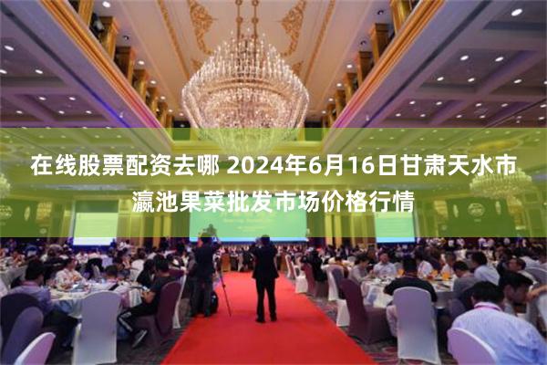 在线股票配资去哪 2024年6月16日甘肃天水市瀛池果菜批发市场价格行情