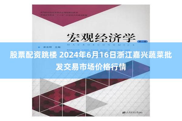 股票配资跳楼 2024年6月16日浙江嘉兴蔬菜批发交易市场价格行情