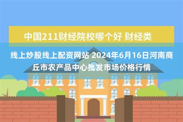 线上炒股线上配资网站 2024年6月16日河南商丘市农产品中心批发市场价格行情