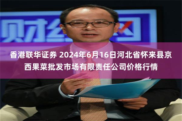 香港联华证券 2024年6月16日河北省怀来县京西果菜批发市场有限责任公司价格行情