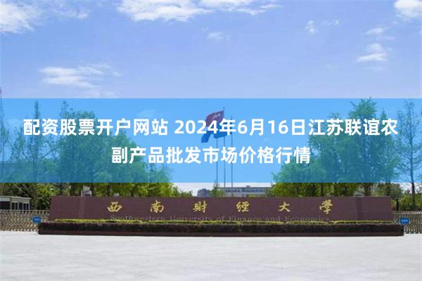 配资股票开户网站 2024年6月16日江苏联谊农副产品批发市场价格行情