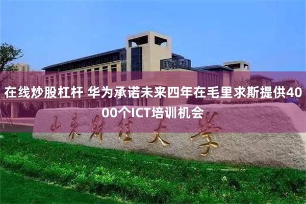 在线炒股杠杆 华为承诺未来四年在毛里求斯提供4000个ICT培训机会