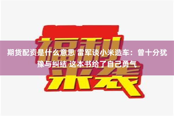 期货配资是什么意思 雷军谈小米造车：曾十分犹豫与纠结 这本书给了自己勇气