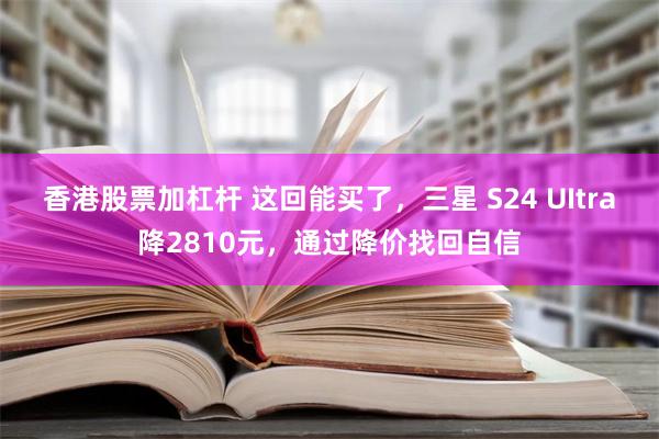 香港股票加杠杆 这回能买了，三星 S24 UItra降2810元，通过降价找回自信