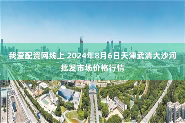 我爱配资网线上 2024年8月6日天津武清大沙河批发市场价格行情