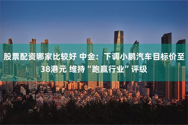 股票配资哪家比较好 中金：下调小鹏汽车目标价至38港元 维持“跑赢行业”评级