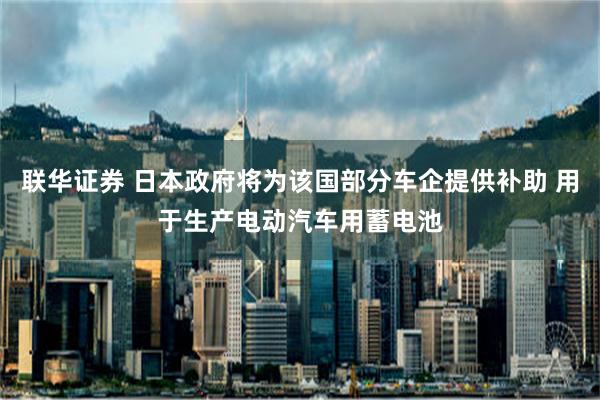 联华证券 日本政府将为该国部分车企提供补助 用于生产电动汽车用蓄电池