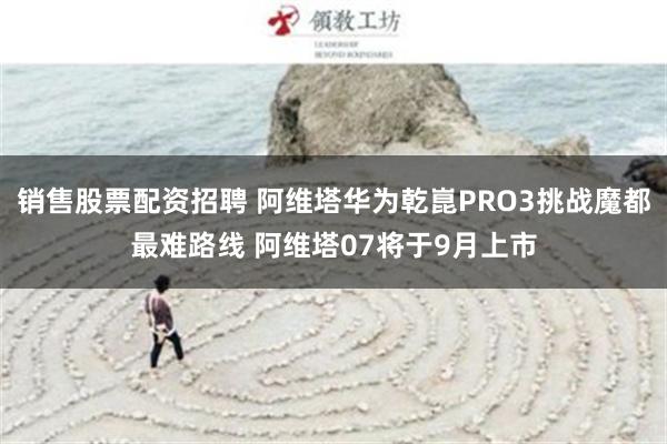 销售股票配资招聘 阿维塔华为乾崑PRO3挑战魔都最难路线 阿维塔07将于9月上市