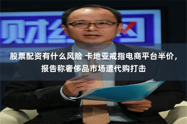 股票配资有什么风险 卡地亚戒指电商平台半价，报告称奢侈品市场遭代购打击