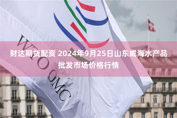 财达期货配资 2024年9月25日山东威海水产品批发市场价格行情