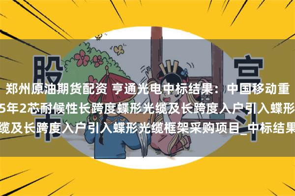 郑州原油期货配资 亨通光电中标结果：中国移动重庆公司2024年至2025年2芯耐候性长跨度蝶形光缆及长跨度入户引入蝶形光缆框架采购项目_中标结果公示