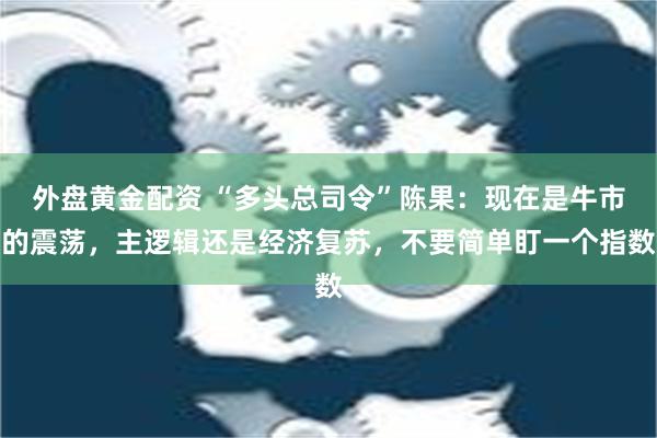 外盘黄金配资 “多头总司令”陈果：现在是牛市的震荡，主逻辑还是经济复苏，不要简单盯一个指数