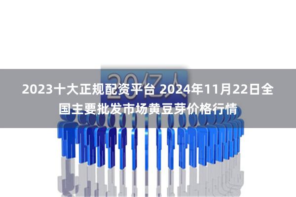 2023十大正规配资平台 2024年11月22日全国主要批发市场黄豆芽价格行情