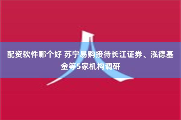 配资软件哪个好 苏宁易购接待长江证券、泓德基金等5家机构调研