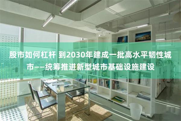 股市如何杠杆 到2030年建成一批高水平韧性城市——统筹推进新型城市基础设施建设