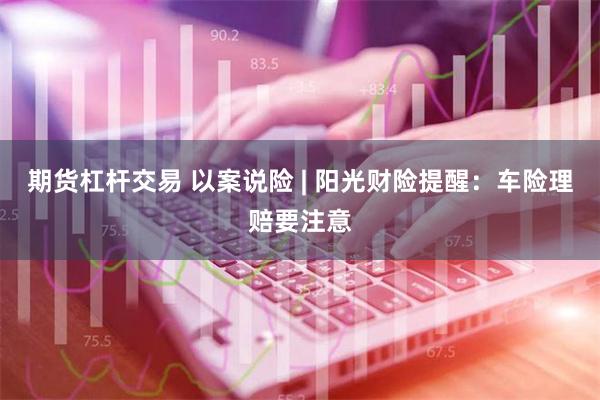 期货杠杆交易 以案说险 | 阳光财险提醒：车险理赔要注意