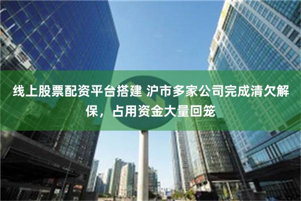 线上股票配资平台搭建 沪市多家公司完成清欠解保，占用资金大量回笼