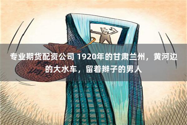 专业期货配资公司 1920年的甘肃兰州，黄河边的大水车，留着辫子的男人