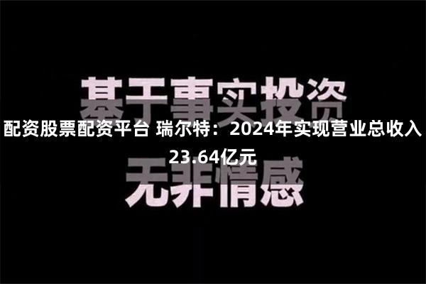 配资股票配资平台 瑞尔特：2024年实现营业总收入23.64亿元